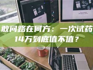 南安敢问路在何方：一次试药14万到底值不值？