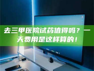 南安去三甲医院试药值得吗？一天费用是这样算的！