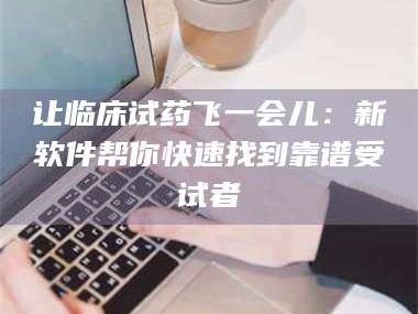 南安让临床试药飞一会儿：新软件帮你快速找到靠谱受试者