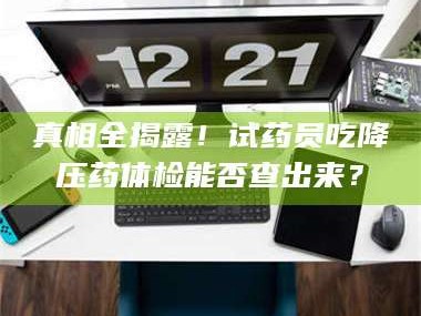 南安真相全揭露！试药员吃降压药体检能否查出来？