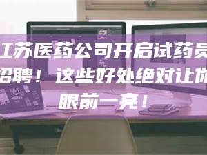 南安江苏医药公司开启试药员招聘！这些好处绝对让你眼前一亮！