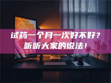 南安试药一个月一次好不好？听听大家的说法！