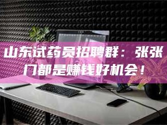 南安山东试药员招聘群：张张门都是赚钱好机会！