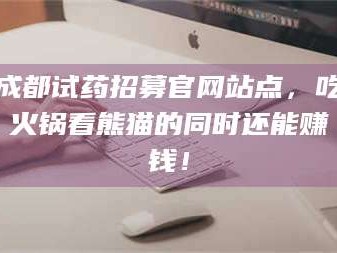 南安成都试药招募官网站点，吃火锅看熊猫的同时还能赚钱！