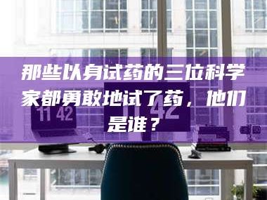 南安那些以身试药的三位科学家都勇敢地试了药，他们是谁？