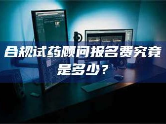 南安合规试药顾问报名费究竟是多少？