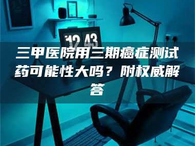 南安三甲医院用三期***测试药可能性大吗？附权威解答