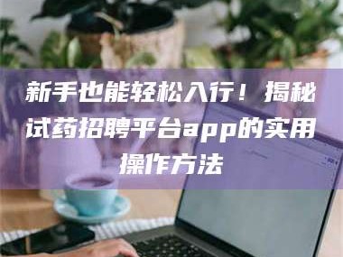 南安新手也能轻松入行！揭秘试药招聘平台app的实用操作方法