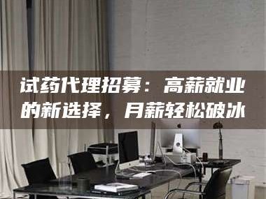 南安试药代理招募：高薪就业的新选择，月薪轻松破冰