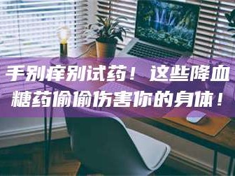 南安手别痒别试药！这些降血糖药偷偷伤害你的身体！