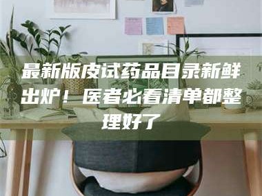 南安最新版皮试药品目录新鲜出炉！医者必看清单都整理好了