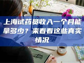 南安上海试药员收入一个月能拿多少？来看看这些真实情况