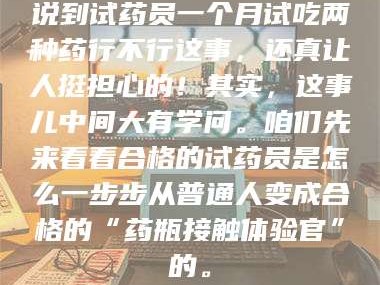 南安说到试药员一个月试吃两种药行不行这事，还真让人挺担心的！其实，这事儿中间大有学问。咱们先来看看合格的试药员是怎么一步步从普通人变成合格的“药瓶接触体验官”的。