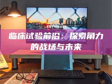 南安临床试验前沿：探索角力的战场与未来