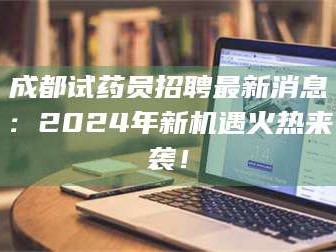 南安成都试药员招聘最新消息：2024年新机遇火热来袭！