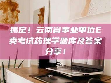 南安搞定！云南省事业单位E类考试药理学题库及答案分享！