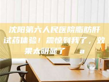 南安沈阳第六人民医院脂肪肝试药体验！震惊到我了，效果太明显了💪