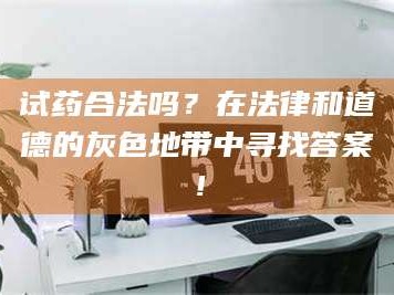 南安试药合法吗？在法律和道德的灰色地带中寻找答案！