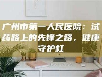 南安广州市第一人民医院：试药路上的先锋之路，健康守护杠