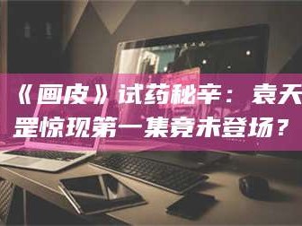 南安《画皮》试药秘辛：袁天罡惊现第一集竟未登场？
