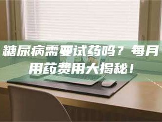 南安糖尿病需要试药吗？每月用药费用大揭秘！