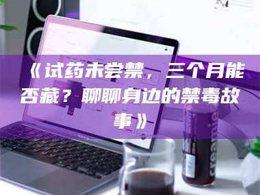 南安《试药未尝禁，三个月能否藏？聊聊身边的禁毒故事》