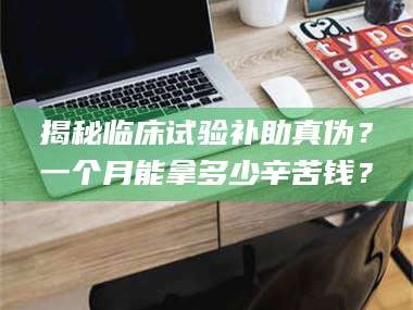 南安揭秘临床试验补助真伪？一个月能拿多少辛苦钱？