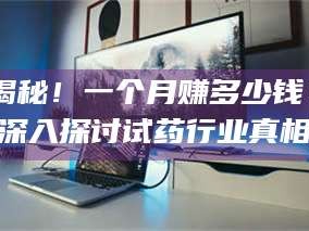 南安揭秘！一个月赚多少钱？深入探讨试药行业真相