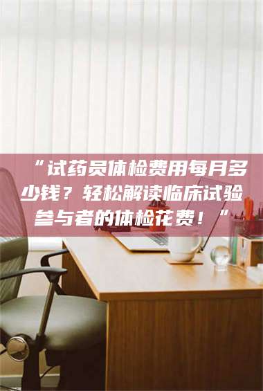 南安“试药员体检费用每月多少钱？轻松解读临床试验参与者的体检花费！” 第1张