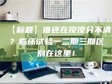 南安【标题】谁还在傻傻分不清?临床试验一二期三期区别在这里! 第1张 南安【标题】谁还在傻傻分不清?临床试验一二期三期区别在这里! 第1张