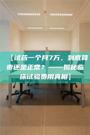 南安【试药一个月7万，到底算贵还是正常？——揭秘临床试验费用真相】 第1张