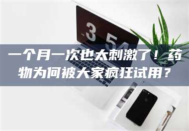 南安一个月一次也太刺激了!药物为何被大家疯狂试用? 第1张 南安一个月一次也太刺激了!药物为何被大家疯狂试用? 第1张