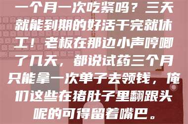 南安一个月一次吃紧吗？三天就能到期的好活干完就休工！老板在那边小声哼唧了几天，都说试药三个月只能拿一次单子去领钱，俺们这些在猪肚子里翻跟头呢的可得留着嘴巴。 第1张