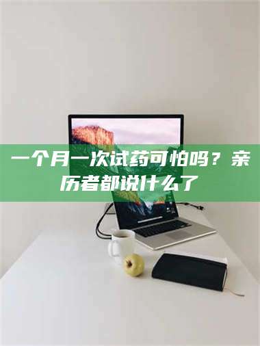 南安一个月一次试药可怕吗？亲历者都说什么了 第1张