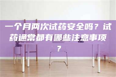 南安一个月两次试药安全吗？试药通常都有哪些注意事项？ 第1张