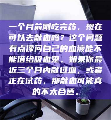 南安一个月前刚吃完药,现在可以去献血吗?这个问题有点像问自己的血液能不能借给吸血鬼。如果你最近三个月内献过血,或者正在试药,那献血可能真的不太合适。 第1张 南安一个月前刚吃完药,现在可以去献血吗?这个问题有点像问自己的血液能不能借给吸血鬼。如果你最近三个月内献过血,或者正在试药,那献血可能真的不太合适。 第1张