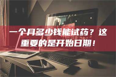 南安一个月多少钱能试药？这重要的是开始日期！ 第1张