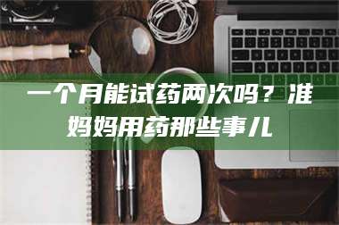 南安一个月能试药两次吗？准妈妈用药那些事儿 第1张