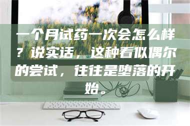 南安一个月试药一次会怎么样？说实话，这种看似偶尔的尝试，往往是堕落的开始。 第1张