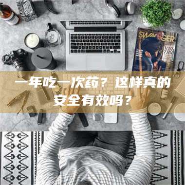 南安一年吃一次药？这样真的安全有效吗？ 第1张