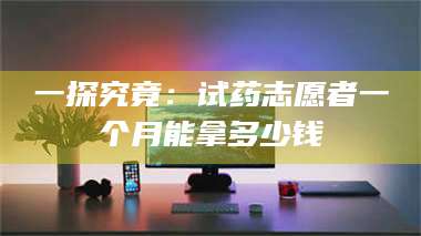 南安一探究竟：试药志愿者一个月能拿多少钱 第1张