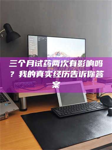 南安三个月试药两次有影响吗？我的真实经历告诉你答案 第1张