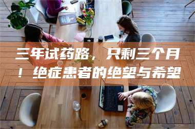 南安三年试药路，只剩三个月！绝症患者的绝望与希望 第1张