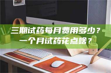 南安三期试药每月费用多少？一个月试药花点啥？ 第1张