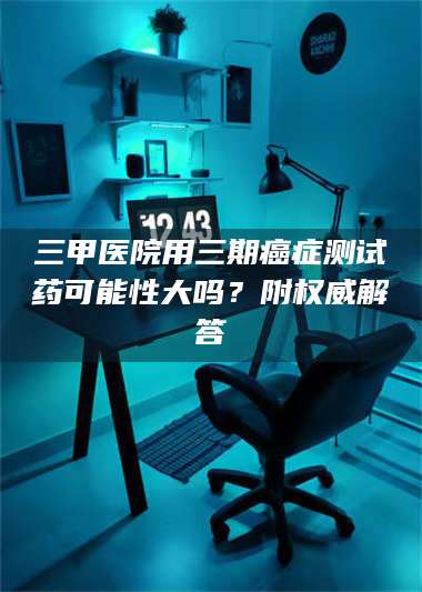 南安三甲医院用三期***测试药可能性大吗？附权威解答 第1张