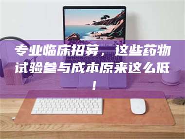 南安专业临床招募，这些药物试验参与成本原来这么低！ 第1张