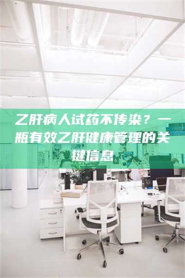 南安乙肝病人试药不传染？一瓶有效乙肝健康管理的关键信息 第1张