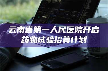 南安云南省第一人民医院开启药物试验招募计划 第1张 南安云南省第一人民医院开启药物试验招募计划 第1张
