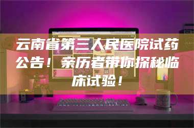 南安云南省第三人民医院试药公告！亲历者带你探秘临床试验！ 第1张