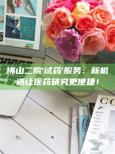 南安佛山二院'试药'服务：新机遇让医药研究更便捷！ 第1张